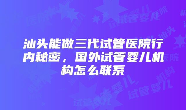 汕头能做三代试管医院行内秘密，国外试管婴儿机构怎么联系