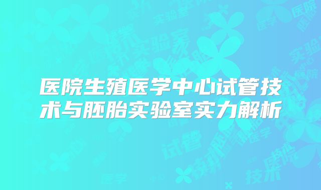 医院生殖医学中心试管技术与胚胎实验室实力解析