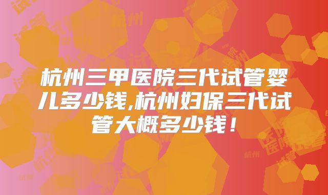 杭州三甲医院三代试管婴儿多少钱,杭州妇保三代试管大概多少钱！