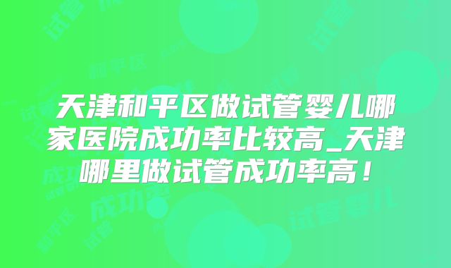 天津和平区做试管婴儿哪家医院成功率比较高_天津哪里做试管成功率高！
