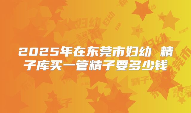 2025年在东莞市妇幼 精子库买一管精子要多少钱