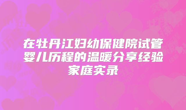 在牡丹江妇幼保健院试管婴儿历程的温暖分享经验家庭实录