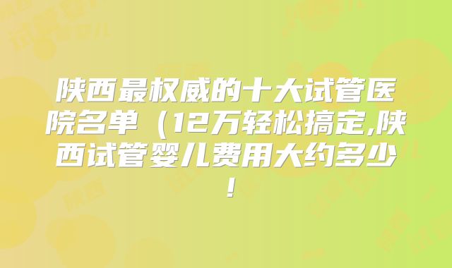 陕西最权威的十大试管医院名单（12万轻松搞定,陕西试管婴儿费用大约多少！