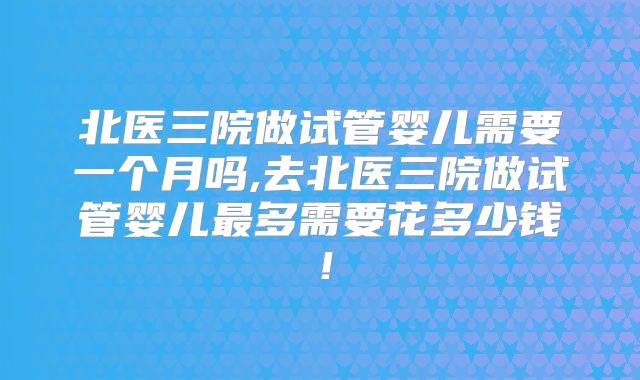 北医三院做试管婴儿需要一个月吗,去北医三院做试管婴儿最多需要花多少钱！