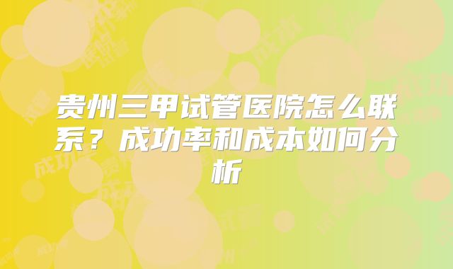 贵州三甲试管医院怎么联系？成功率和成本如何分析