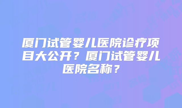 厦门试管婴儿医院诊疗项目大公开？厦门试管婴儿医院名称？