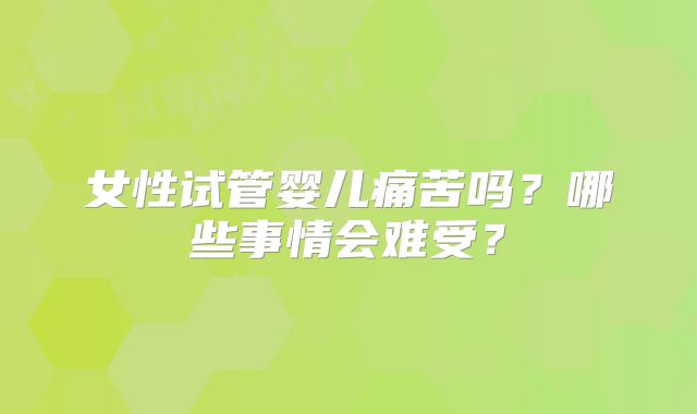 女性试管婴儿痛苦吗？哪些事情会难受？