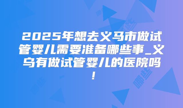 2025年想去义马市做试管婴儿需要准备哪些事_义乌有做试管婴儿的医院吗！