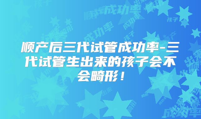 顺产后三代试管成功率-三代试管生出来的孩子会不会畸形！