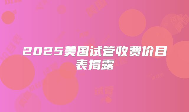 2025美国试管收费价目表揭露
