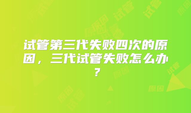 试管第三代失败四次的原因，三代试管失败怎么办？