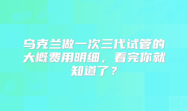 乌克兰做一次三代试管的大概费用明细，看完你就知道了？