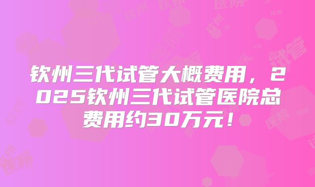 钦州三代试管大概费用,2025钦州三代试管医院总费用约30万元!