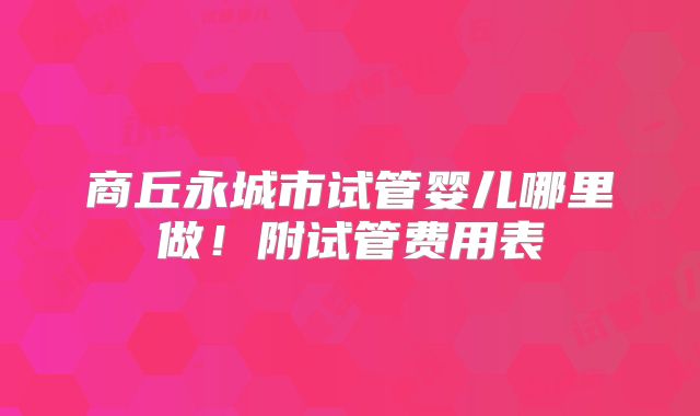商丘永城市试管婴儿哪里做！附试管费用表