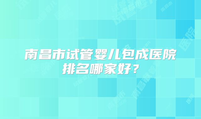 南昌市试管婴儿包成医院排名哪家好？