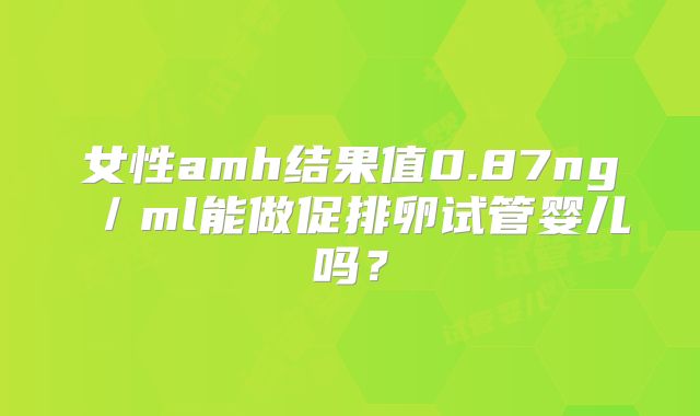 女性amh结果值0.87ng/ml能做促排卵试管婴儿吗?