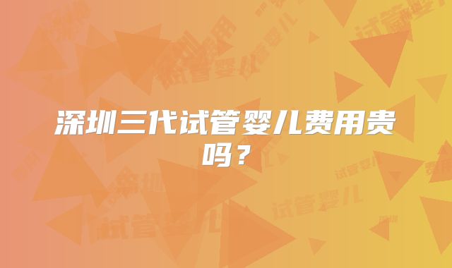 深圳三代试管婴儿费用贵吗？