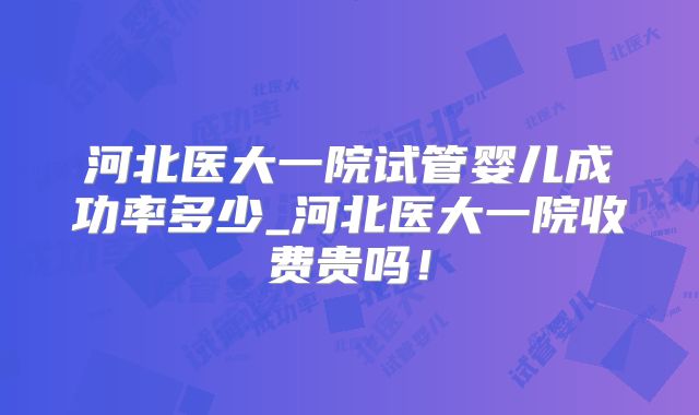 河北医大一院试管婴儿成功率多少_河北医大一院收费贵吗!