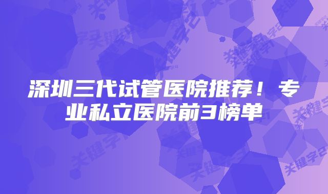 深圳三代试管医院推荐！专业私立医院前3榜单