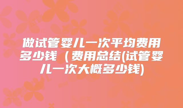 做试管婴儿一次平均费用多少钱(费用总结(试管婴儿一次大概多少钱)