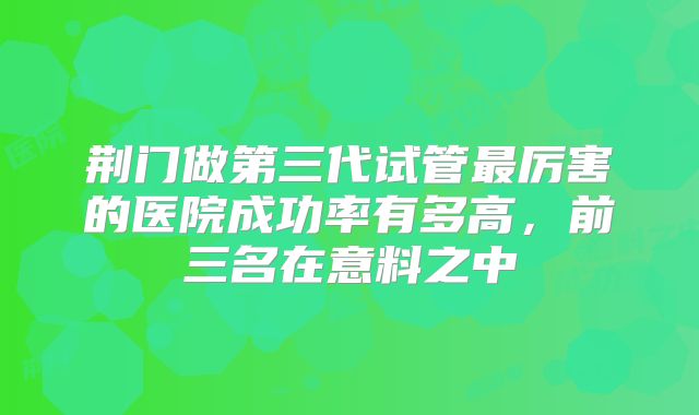 荆门做第三代试管最厉害的医院成功率有多高,前三名在意料之中