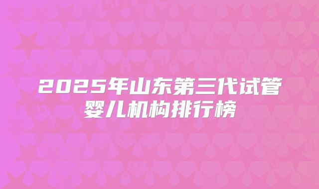 2025年山东第三代试管婴儿机构排行榜
