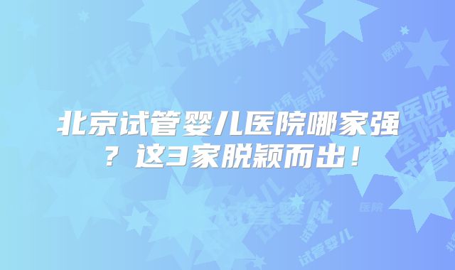 北京试管婴儿医院哪家强？这3家脱颖而出！