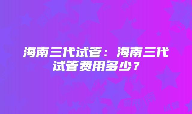 海南三代试管:海南三代试管费用多少?
