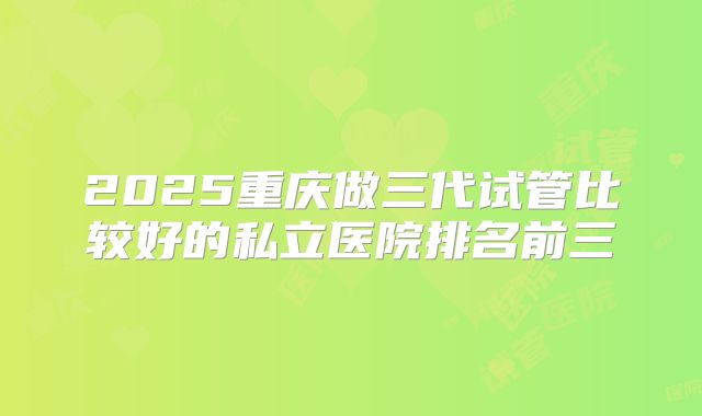 2025重庆做三代试管比较好的私立医院排名前三