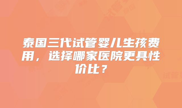 泰国三代试管婴儿生孩费用，选择哪家医院更具性价比？