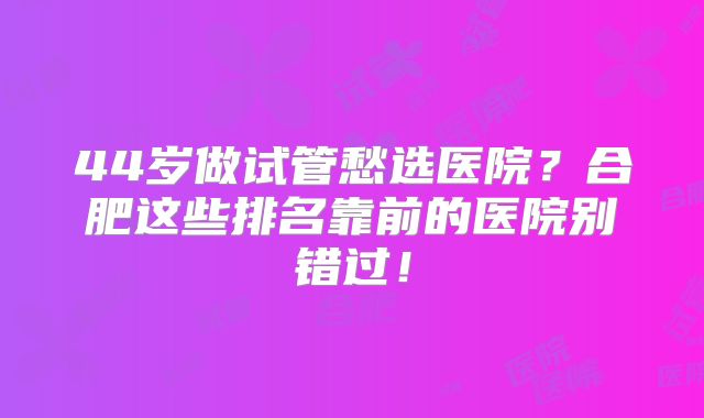 44岁做试管愁选医院？合肥这些排名靠前的医院别错过！