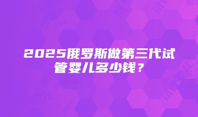 2025俄罗斯做第三代试管婴儿多少钱？