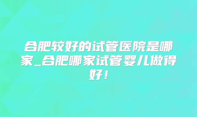 合肥较好的试管医院是哪家_合肥哪家试管婴儿做得好！