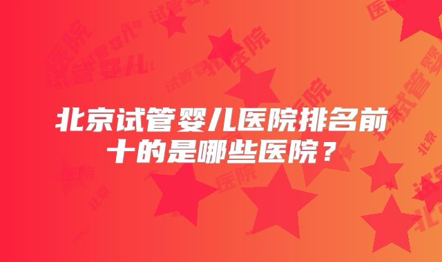 北京试管婴儿医院排名前十的是哪些医院?