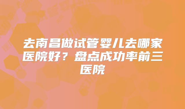 去南昌做试管婴儿去哪家医院好?盘点成功率前三医院
