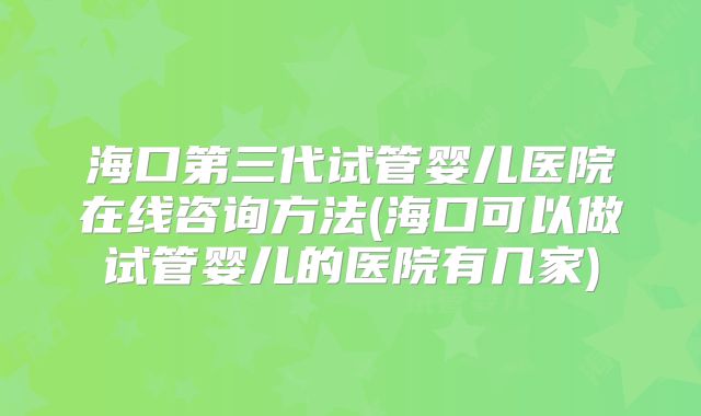 海口第三代试管婴儿医院在线咨询方法(海口可以做试管婴儿的医院有几家)