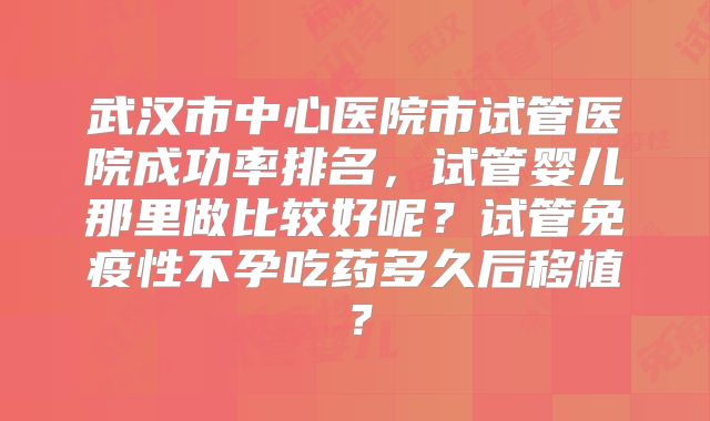 武汉市中心医院市试管医院成功率排名,试管婴儿那里做比较好呢?试管免疫性不孕吃药多久后移植?