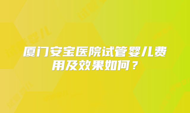 厦门安宝医院试管婴儿费用及效果如何？