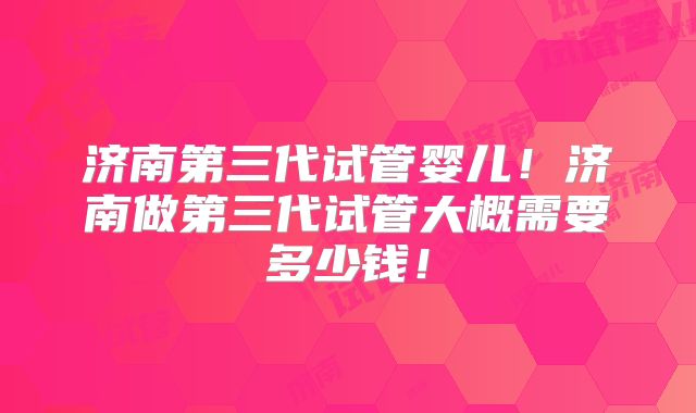 济南第三代试管婴儿!济南做第三代试管大概需要多少钱!