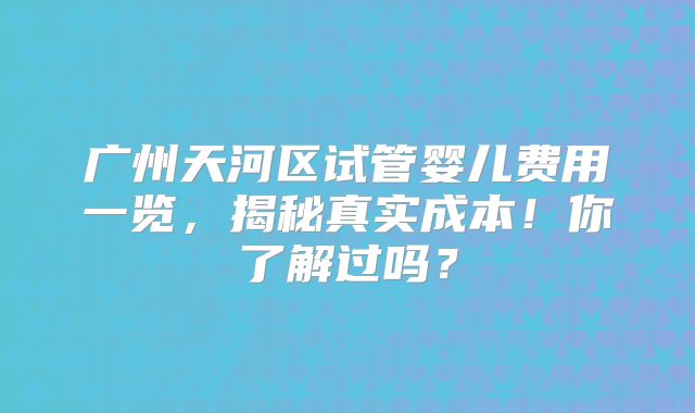 广州天河区试管婴儿费用一览，揭秘真实成本！你了解过吗？