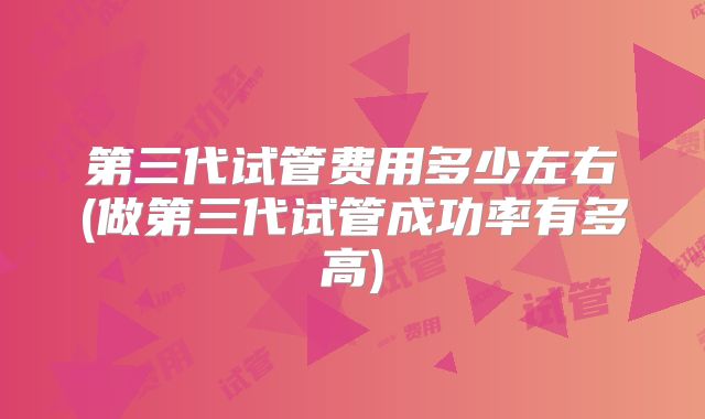 第三代试管费用多少左右(做第三代试管成功率有多高)