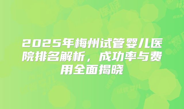 2025年梅州试管婴儿医院排名解析,成功率与费用全面揭晓