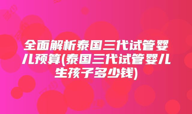 全面解析泰国三代试管婴儿预算(泰国三代试管婴儿生孩子多少钱)