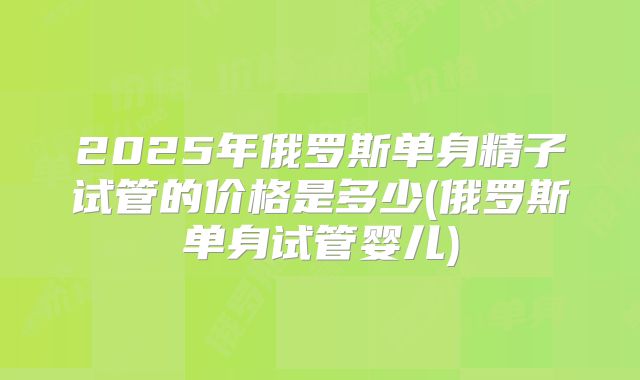 2025年俄罗斯单身精子试管的价格是多少(俄罗斯单身试管婴儿)