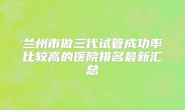 兰州市做三代试管成功率比较高的医院排名最新汇总