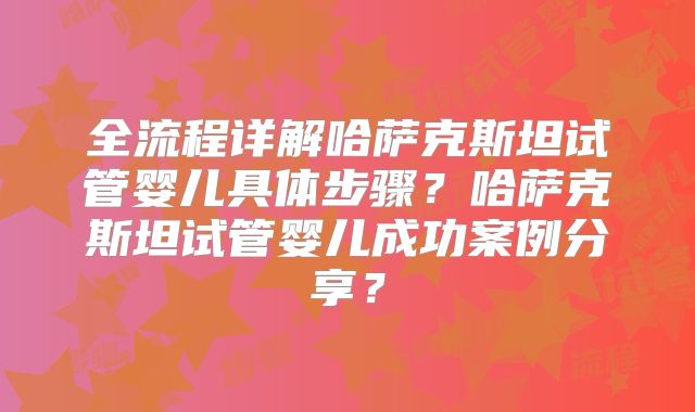 全流程详解哈萨克斯坦试管婴儿具体步骤?哈萨克斯坦试管婴儿成功案例分享?
