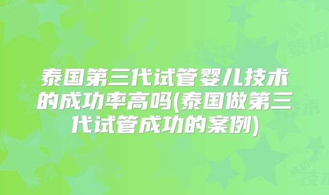 泰国第三代试管婴儿技术的成功率高吗(泰国做第三代试管成功的案例)