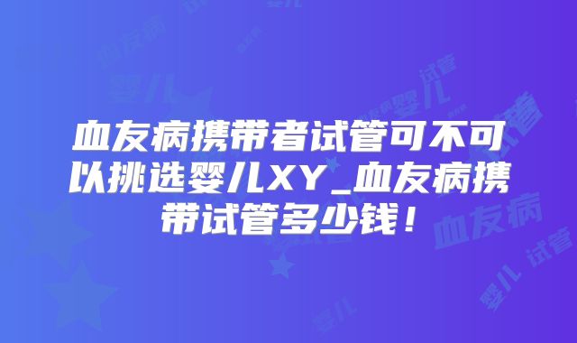 血友病携带者试管可不可以挑选婴儿XY_血友病携带试管多少钱!