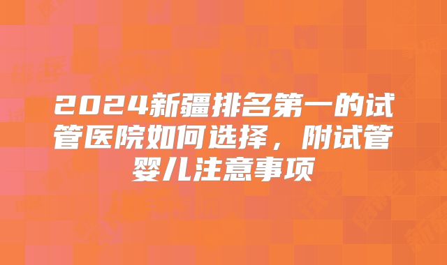 2024新疆排名第一的试管医院如何选择，附试管婴儿注意事项