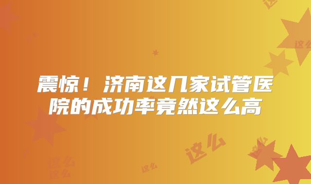 震惊！济南这几家试管医院的成功率竟然这么高